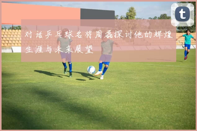 对话乒乓球名将周磊探讨他的辉煌生涯与未来展望