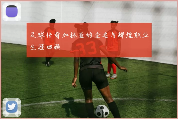 足球传奇加林查的全名与辉煌职业生涯回顾