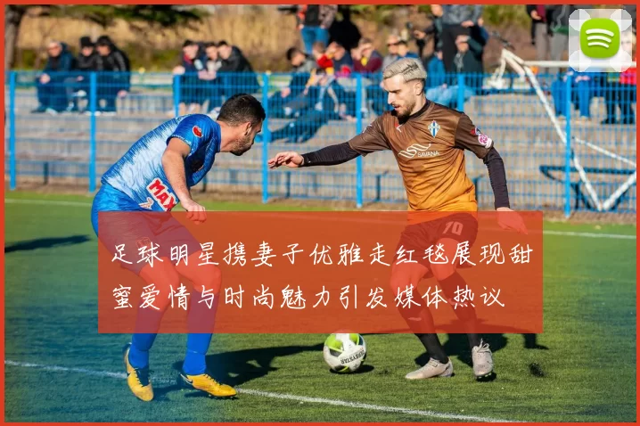 足球明星携妻子优雅走红毯展现甜蜜爱情与时尚魅力引发媒体热议
