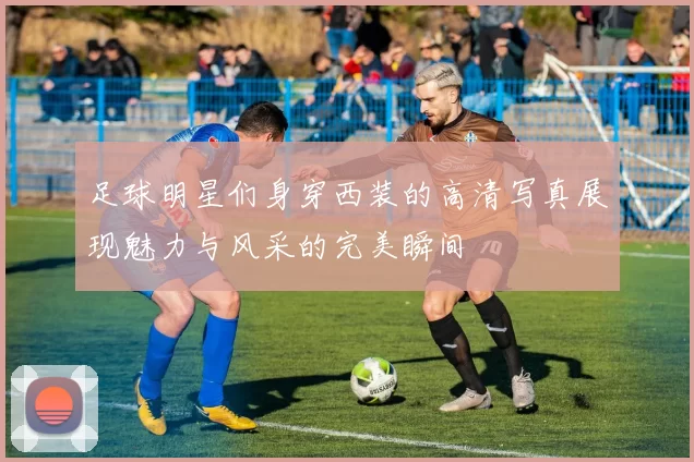 足球明星们身穿西装的高清写真展现魅力与风采的完美瞬间