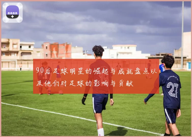 90后足球明星的崛起与成就盘点以及他们对足球的影响与贡献