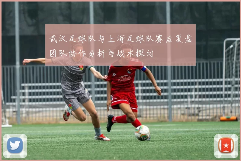 武汉足球队与上海足球队赛后复盘团队协作分析与战术探讨