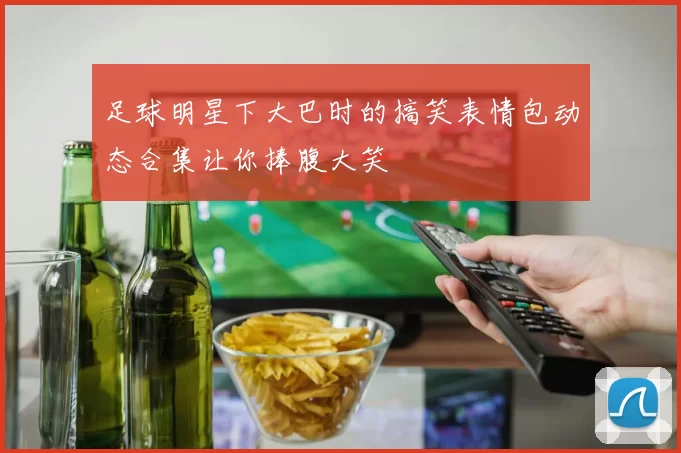 足球明星下大巴时的搞笑表情包动态合集让你捧腹大笑