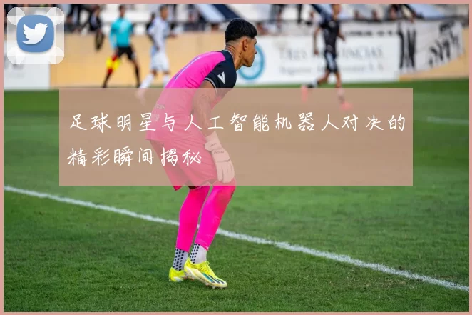 足球明星与人工智能机器人对决的精彩瞬间揭秘