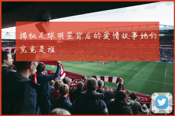 揭秘足球明星背后的爱情故事她们究竟是谁