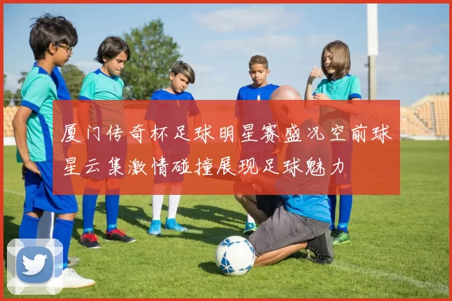 厦门传奇杯足球明星赛盛况空前球星云集激情碰撞展现足球魅力