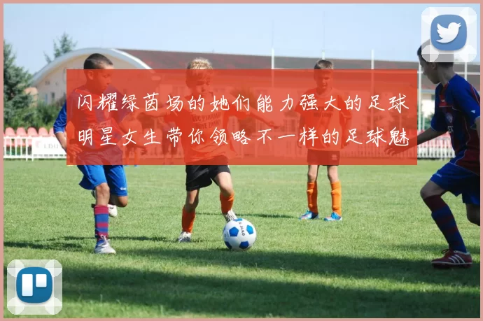 闪耀绿茵场的她们能力强大的足球明星女生带你领略不一样的足球魅力