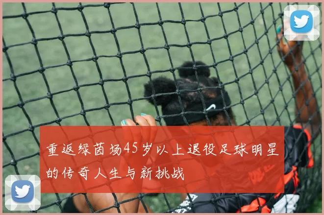 重返绿茵场45岁以上退役足球明星的传奇人生与新挑战