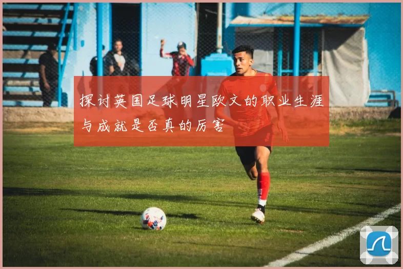 探讨英国足球明星欧文的职业生涯与成就是否真的厉害