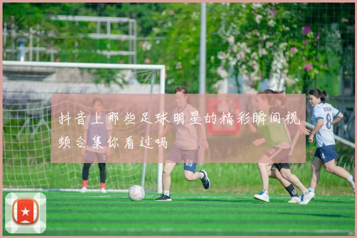 抖音上那些足球明星的精彩瞬间视频合集你看过吗