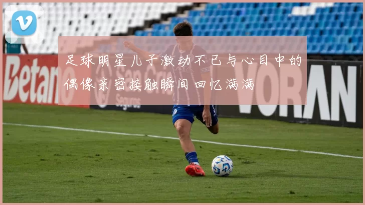 足球明星儿子激动不已与心目中的偶像亲密接触瞬间回忆满满