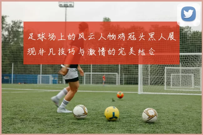 足球场上的风云人物鸡冠头黑人展现非凡技巧与激情的完美结合