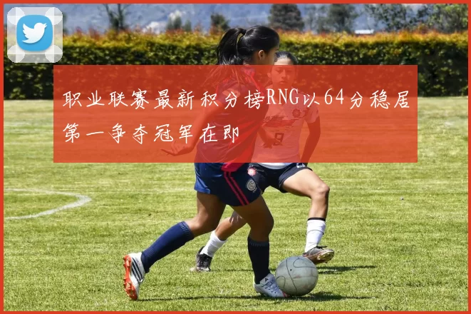 职业联赛最新积分榜RNG以64分稳居第一争夺冠军在即