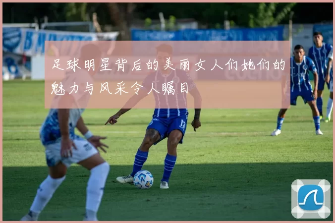 足球明星背后的美丽女人们她们的魅力与风采令人瞩目