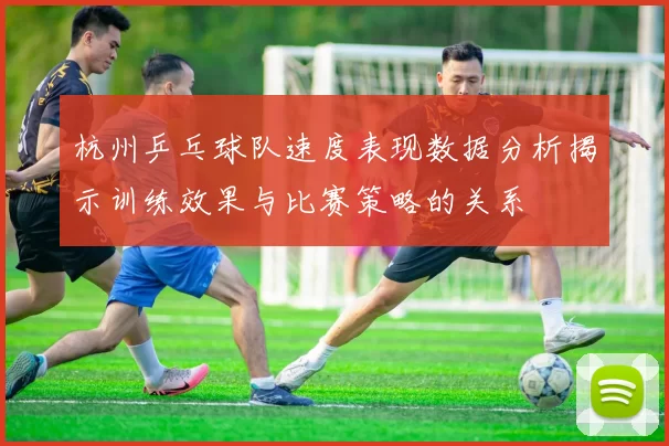 杭州乒乓球队速度表现数据分析揭示训练效果与比赛策略的关系