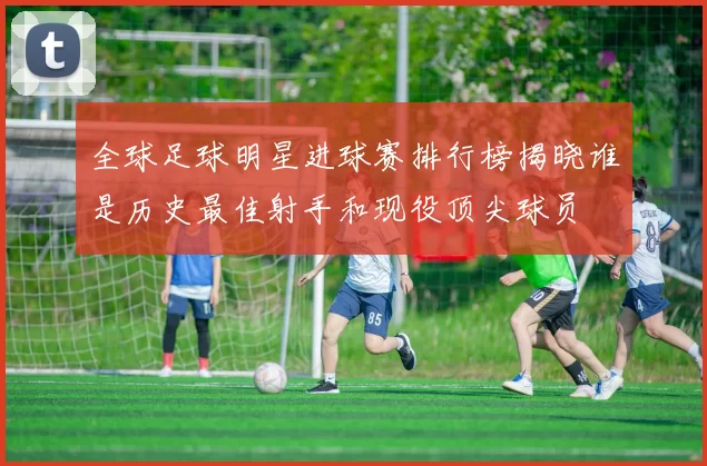 全球足球明星进球赛排行榜揭晓谁是历史最佳射手和现役顶尖球员