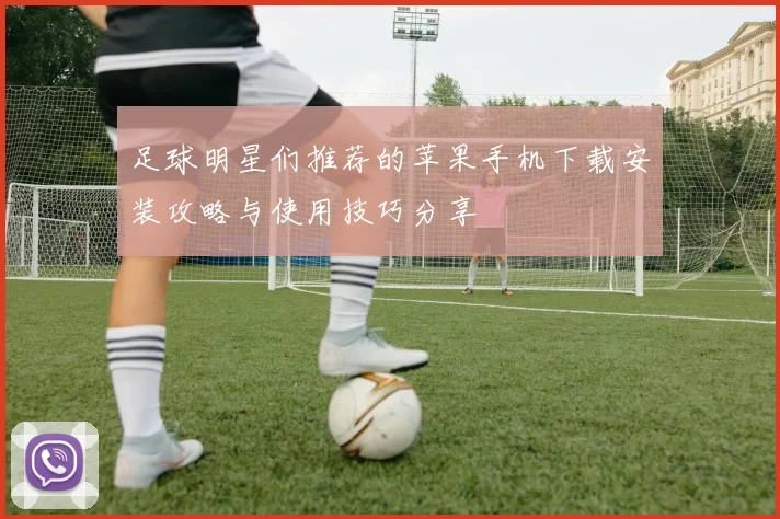 足球明星们推荐的苹果手机下载安装攻略与使用技巧分享