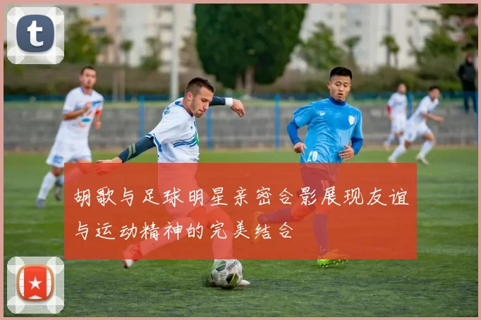 胡歌与足球明星亲密合影展现友谊与运动精神的完美结合