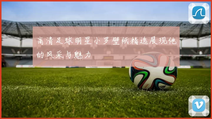 高清足球明星小罗壁纸精选展现他的风采与魅力