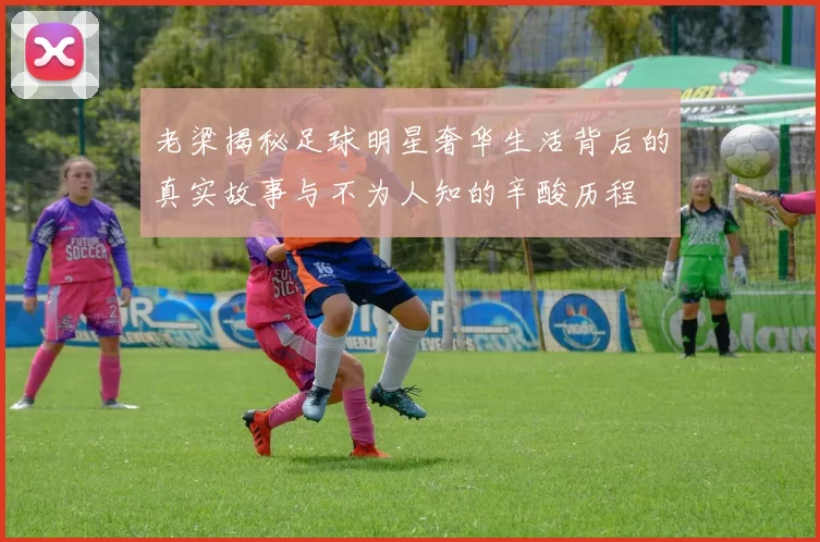 老梁揭秘足球明星奢华生活背后的真实故事与不为人知的辛酸历程