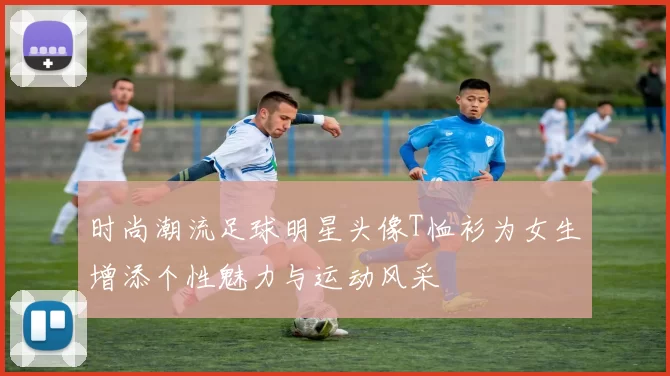 时尚潮流足球明星头像T恤衫为女生增添个性魅力与运动风采