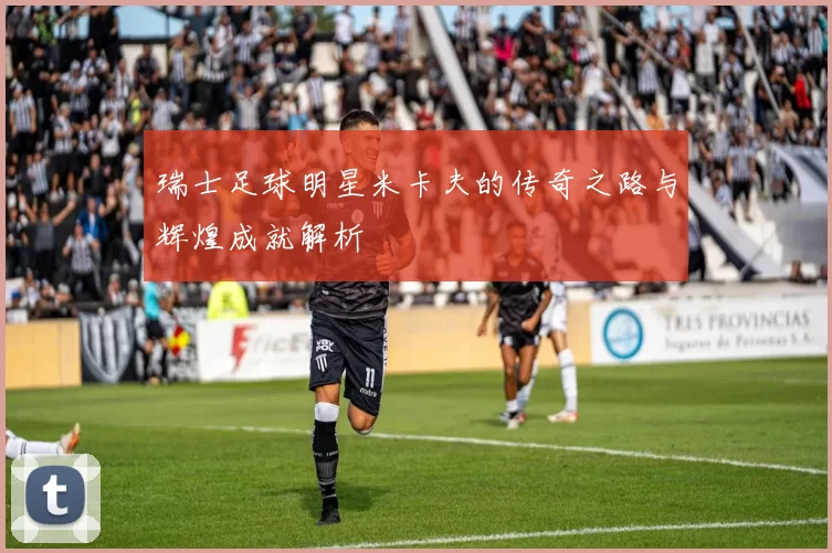 瑞士足球明星米卡夫的传奇之路与辉煌成就解析