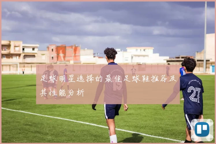 足球明星选择的最佳足球鞋推荐及其性能分析