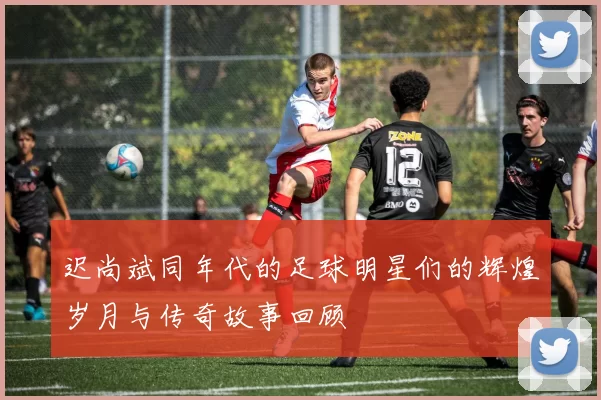 迟尚斌同年代的足球明星们的辉煌岁月与传奇故事回顾