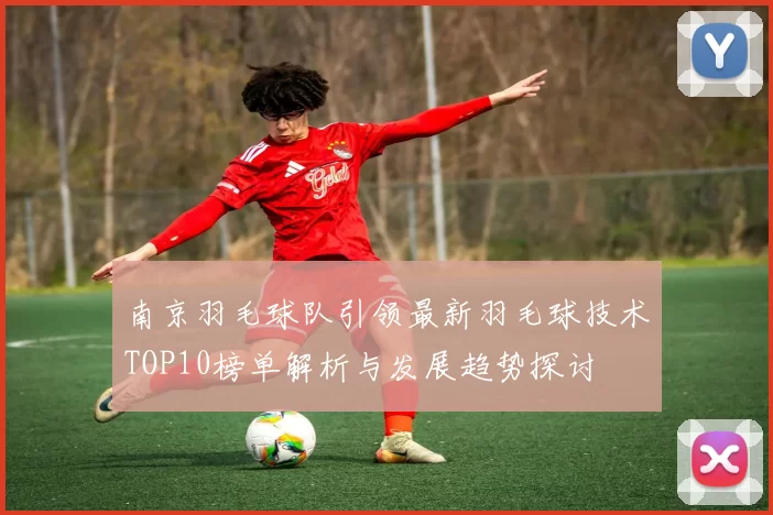 南京羽毛球队引领最新羽毛球技术TOP10榜单解析与发展趋势探讨
