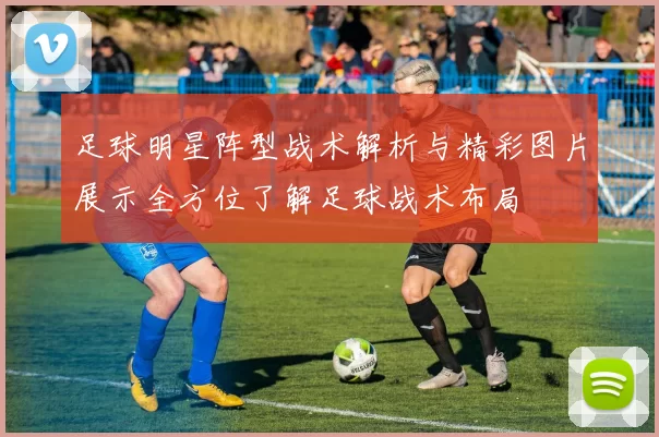 足球明星阵型战术解析与精彩图片展示全方位了解足球战术布局