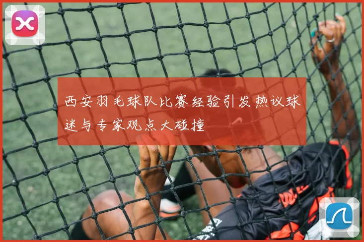 西安羽毛球队比赛经验引发热议球迷与专家观点大碰撞