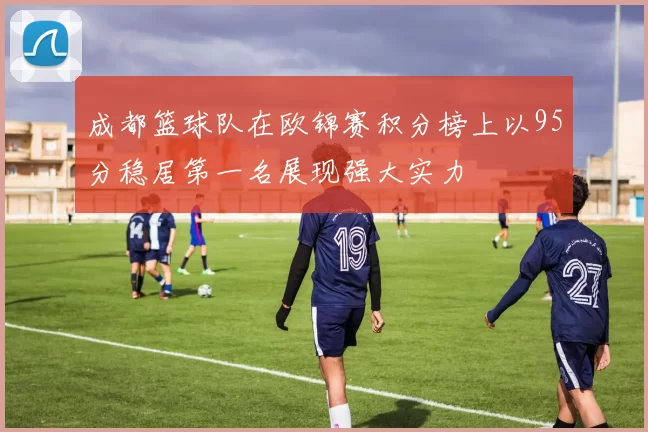 成都篮球队在欧锦赛积分榜上以95分稳居第一名展现强大实力