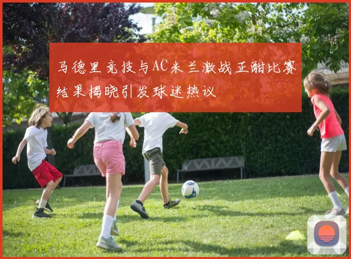 马德里竞技与AC米兰激战正酣比赛结果揭晓引发球迷热议