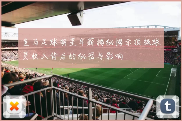 皇马足球明星年薪揭秘揭示顶级球员收入背后的秘密与影响