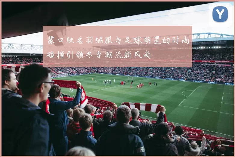 蒙口联名羽绒服与足球明星的时尚碰撞引领冬季潮流新风尚