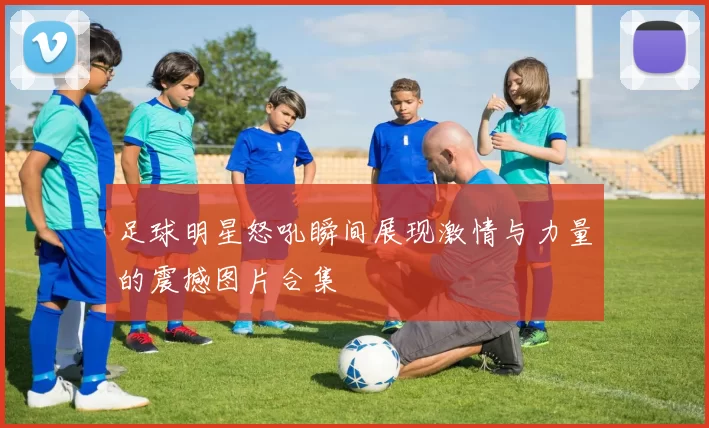足球明星怒吼瞬间展现激情与力量的震撼图片合集