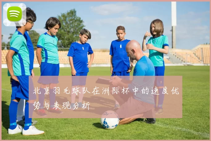 北京羽毛球队在洲际杯中的速度优势与表现分析