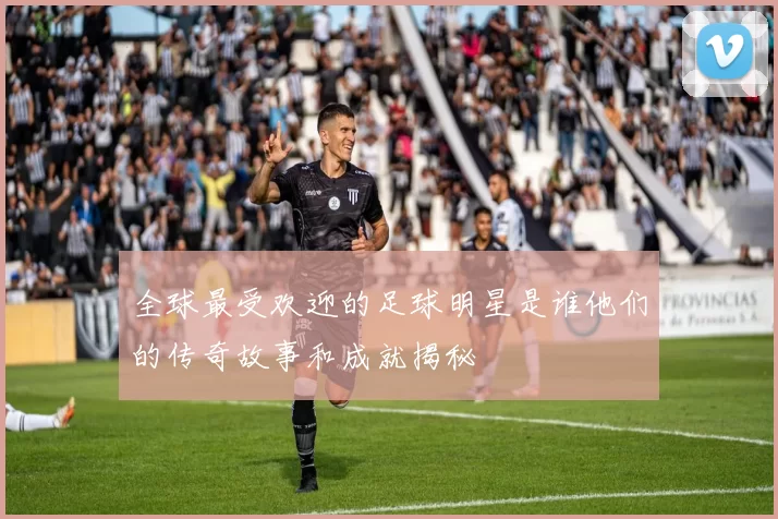 全球最受欢迎的足球明星是谁他们的传奇故事和成就揭秘