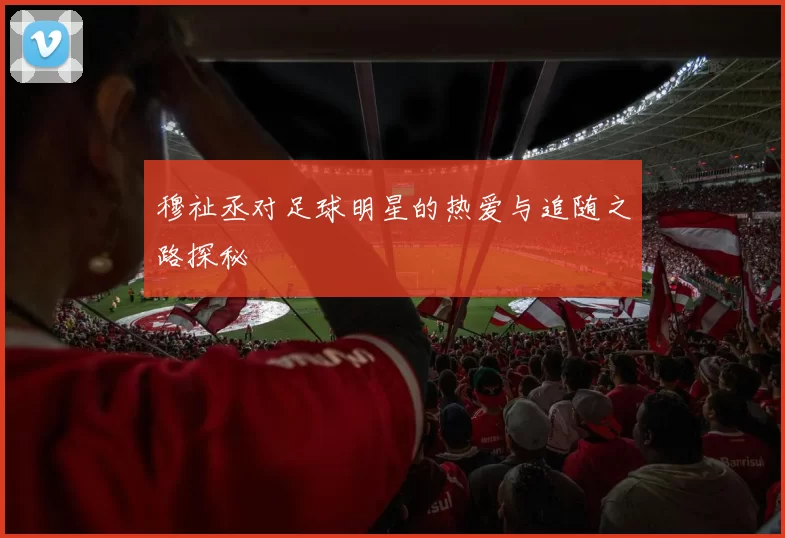 穆祉丞对足球明星的热爱与追随之路探秘
