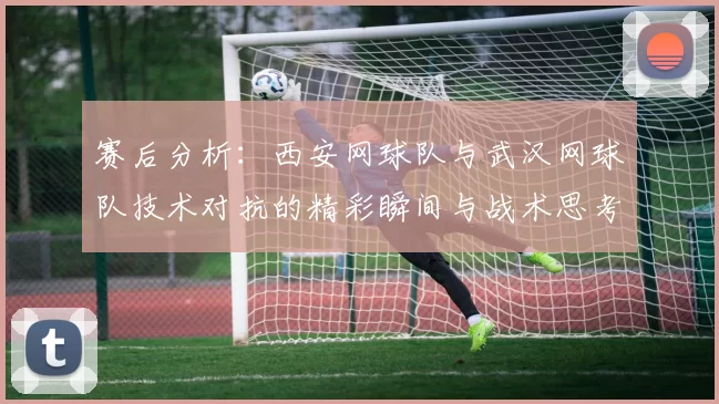 赛后分析：西安网球队与武汉网球队技术对抗的精彩瞬间与战术思考