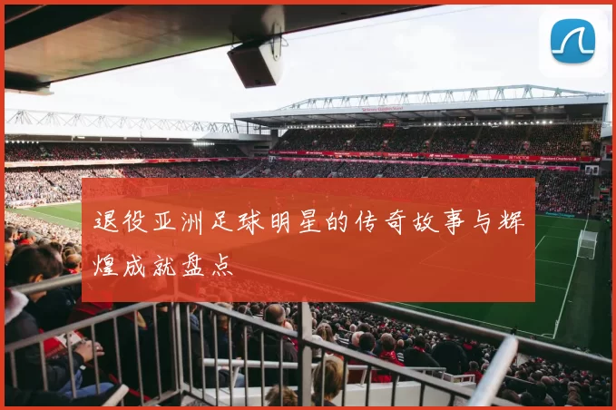 退役亚洲足球明星的传奇故事与辉煌成就盘点