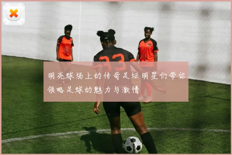 明亮球场上的传奇足坛明星们带你领略足球的魅力与激情