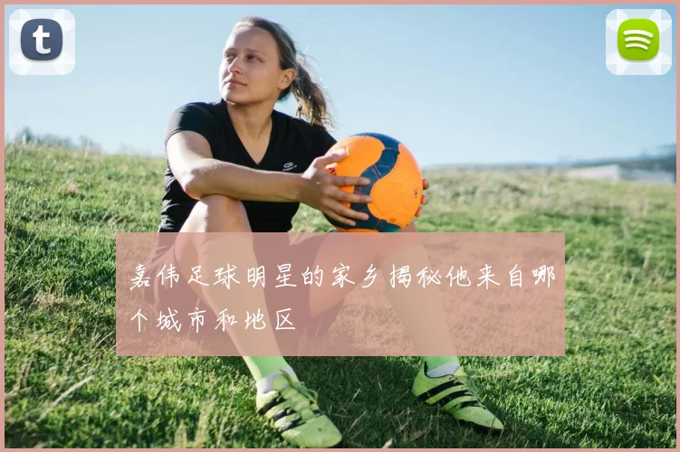 嘉伟足球明星的家乡揭秘他来自哪个城市和地区