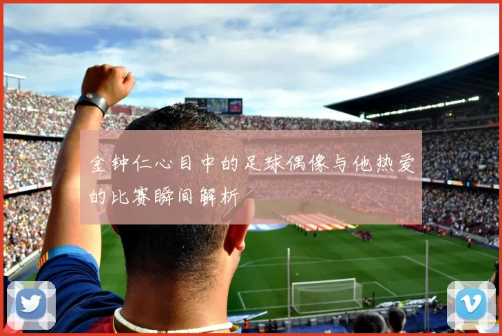 金钟仁心目中的足球偶像与他热爱的比赛瞬间解析