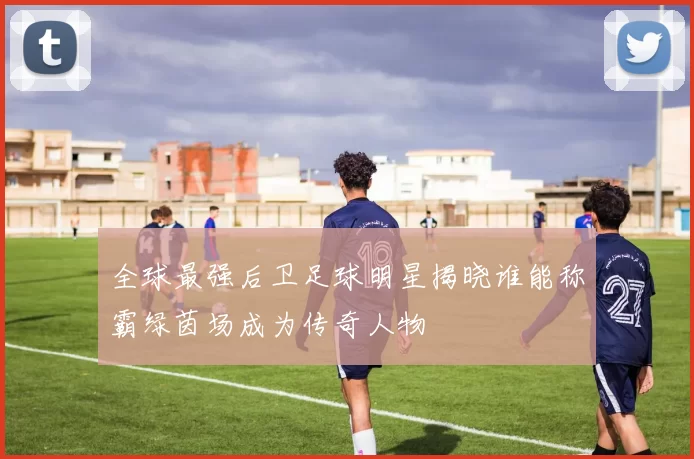全球最强后卫足球明星揭晓谁能称霸绿茵场成为传奇人物