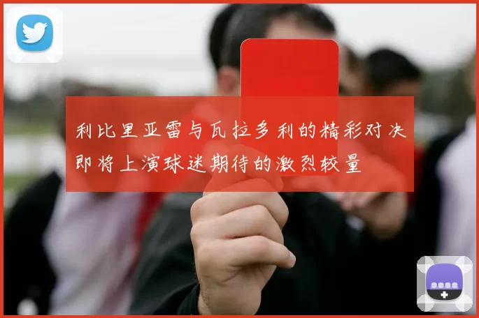 利比里亚雷与瓦拉多利的精彩对决即将上演球迷期待的激烈较量