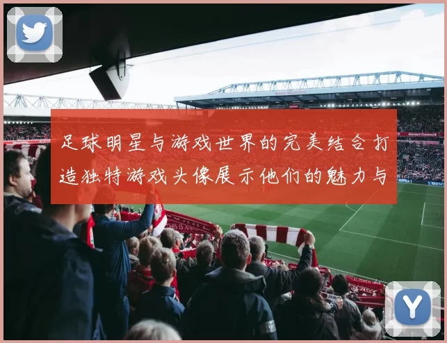 足球明星与游戏世界的完美结合打造独特游戏头像展示他们的魅力与风采