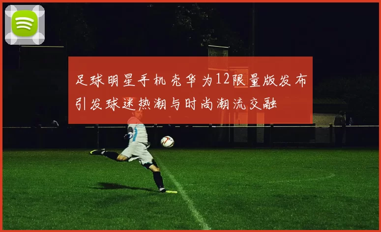 足球明星手机壳华为12限量版发布引发球迷热潮与时尚潮流交融