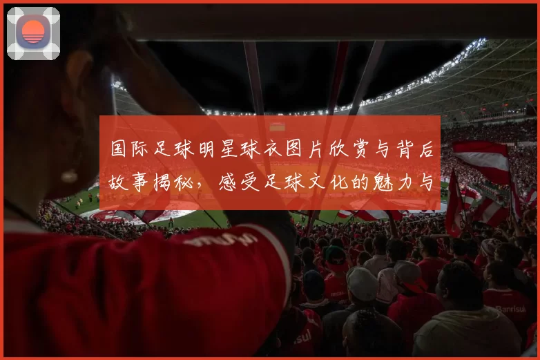 国际足球明星球衣图片欣赏与背后故事揭秘，感受足球文化的魅力与激情