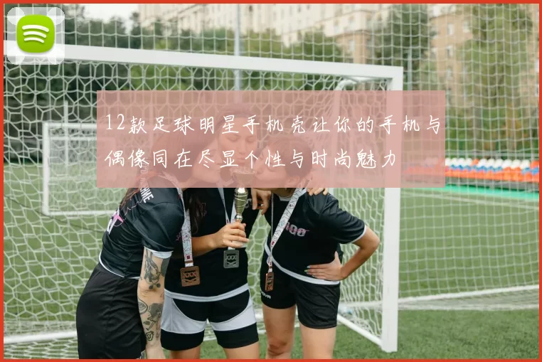 12款足球明星手机壳让你的手机与偶像同在尽显个性与时尚魅力